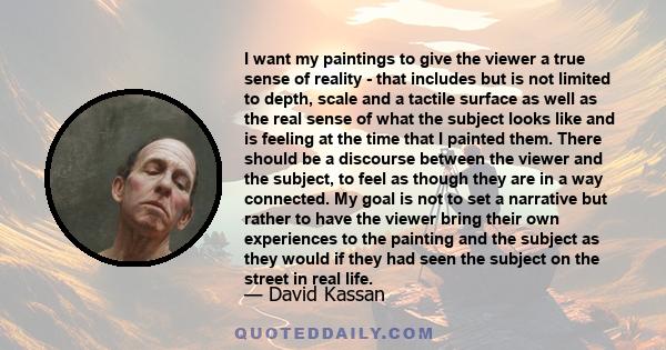 I want my paintings to give the viewer a true sense of reality - that includes but is not limited to depth, scale and a tactile surface as well as the real sense of what the subject looks like and is feeling at the time