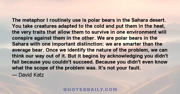 The metaphor I routinely use is polar bears in the Sahara desert. You take creatures adapted to the cold and put them in the heat, the very traits that allow them to survive in one environment will conspire against them
