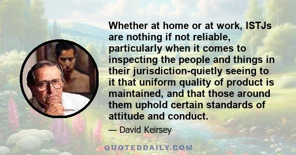 Whether at home or at work, ISTJs are nothing if not reliable, particularly when it comes to inspecting the people and things in their jurisdiction-quietly seeing to it that uniform quality of product is maintained, and