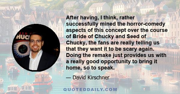 After having, I think, rather successfully mined the horror-comedy aspects of this concept over the course of Bride of Chucky and Seed of Chucky, the fans are really telling us that they want it to be scary again. Doing