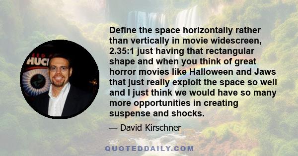 Define the space horizontally rather than vertically in movie widescreen, 2.35:1 just having that rectangular shape and when you think of great horror movies like Halloween and Jaws that just really exploit the space so