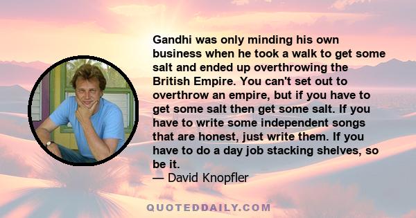 Gandhi was only minding his own business when he took a walk to get some salt and ended up overthrowing the British Empire. You can't set out to overthrow an empire, but if you have to get some salt then get some salt.