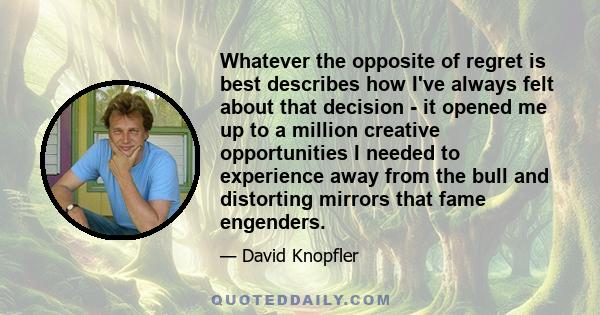 Whatever the opposite of regret is best describes how I've always felt about that decision - it opened me up to a million creative opportunities I needed to experience away from the bull and distorting mirrors that fame