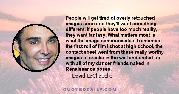 People will get tired of overly retouched images soon and they'll want something different. If people have too much reality, they want fantasy. What matters most is what the image communicates. I remember the first roll