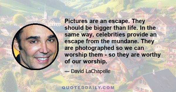 Pictures are an escape. They should be bigger than life. In the same way, celebrities provide an escape from the mundane. They are photographed so we can worship them - so they are worthy of our worship.