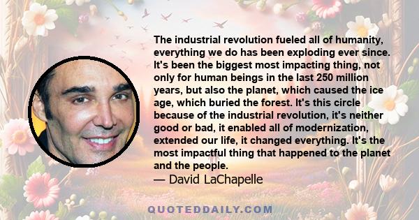 The industrial revolution fueled all of humanity, everything we do has been exploding ever since. It's been the biggest most impacting thing, not only for human beings in the last 250 million years, but also the planet,
