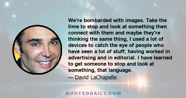 We're bombarded with images. Take the time to stop and look at something then connect with them and maybe they're thinking the same thing, I used a lot of devices to catch the eye of people who have seen a lot of stuff,