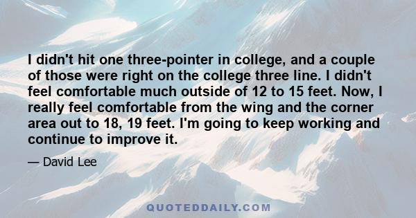 I didn't hit one three-pointer in college, and a couple of those were right on the college three line. I didn't feel comfortable much outside of 12 to 15 feet. Now, I really feel comfortable from the wing and the corner