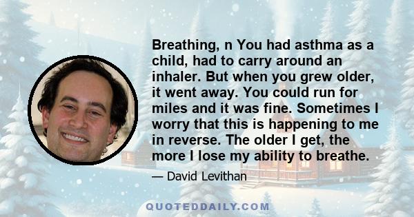 Breathing, n You had asthma as a child, had to carry around an inhaler. But when you grew older, it went away. You could run for miles and it was fine. Sometimes I worry that this is happening to me in reverse. The
