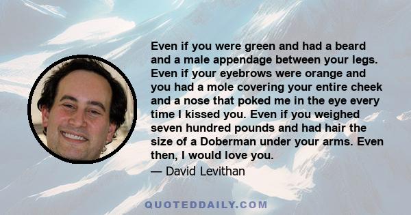 Even if you were green and had a beard and a male appendage between your legs. Even if your eyebrows were orange and you had a mole covering your entire cheek and a nose that poked me in the eye every time I kissed you.