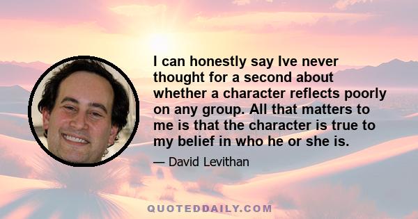 I can honestly say Ive never thought for a second about whether a character reflects poorly on any group. All that matters to me is that the character is true to my belief in who he or she is.