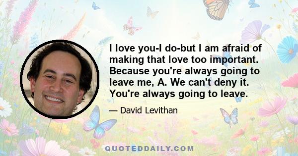 I love you-I do-but I am afraid of making that love too important. Because you're always going to leave me, A. We can't deny it. You're always going to leave.