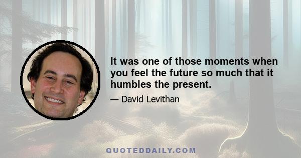 It was one of those moments when you feel the future so much that it humbles the present.
