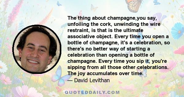 The thing about champagne,you say, unfoiling the cork, unwinding the wire restraint, is that is the ultimate associative object. Every time you open a bottle of champagne, it's a celebration, so there's no better way of