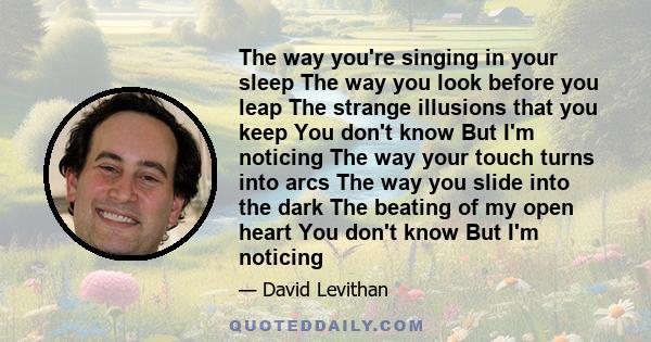 The way you're singing in your sleep The way you look before you leap The strange illusions that you keep You don't know But I'm noticing The way your touch turns into arcs The way you slide into the dark The beating of