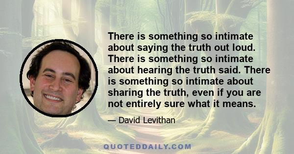 There is something so intimate about saying the truth out loud. There is something so intimate about hearing the truth said. There is something so intimate about sharing the truth, even if you are not entirely sure what
