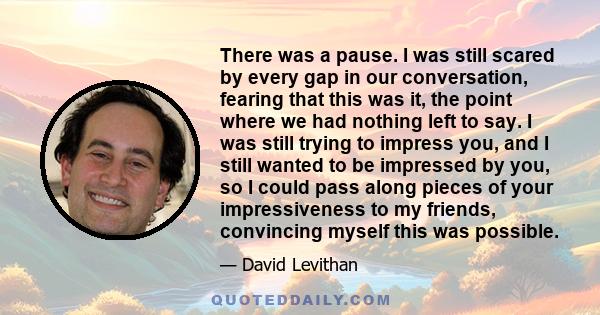There was a pause. I was still scared by every gap in our conversation, fearing that this was it, the point where we had nothing left to say. I was still trying to impress you, and I still wanted to be impressed by you,