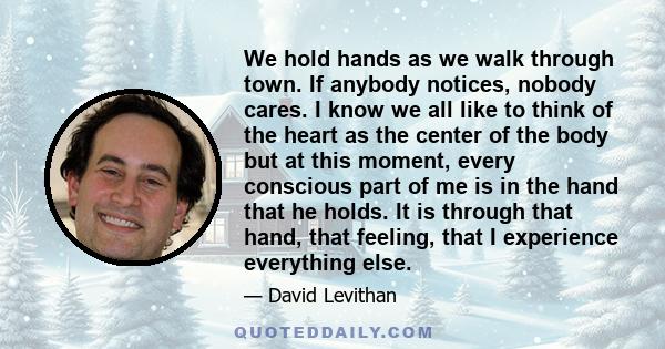 We hold hands as we walk through town. If anybody notices, nobody cares. I know we all like to think of the heart as the center of the body but at this moment, every conscious part of me is in the hand that he holds. It