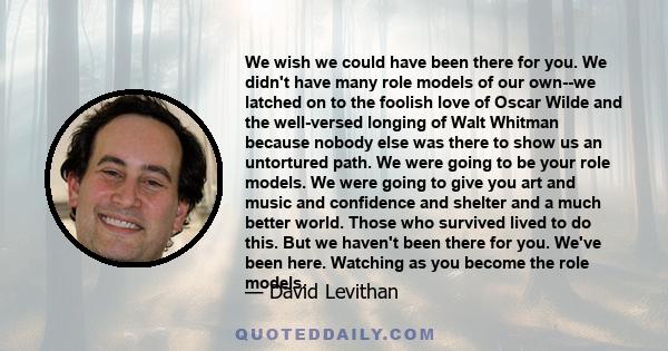 We wish we could have been there for you. We didn't have many role models of our own--we latched on to the foolish love of Oscar Wilde and the well-versed longing of Walt Whitman because nobody else was there to show us