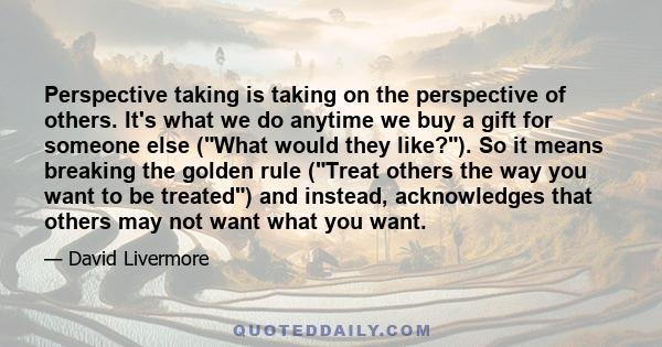 Perspective taking is taking on the perspective of others. It's what we do anytime we buy a gift for someone else (What would they like?). So it means breaking the golden rule (Treat others the way you want to be