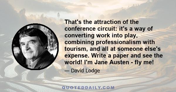 That's the attraction of the conference circuit: it's a way of converting work into play, combining professionalism with tourism, and all at someone else's expense. Write a paper and see the world! I'm Jane Austen - fly