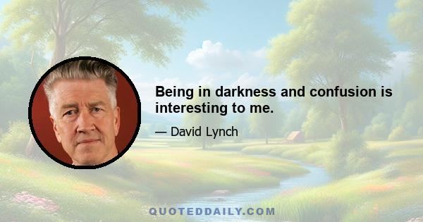 Being in darkness and confusion is interesting to me.