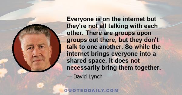 Everyone is on the internet but they're not all talking with each other. There are groups upon groups out there, but they don't talk to one another. So while the internet brings everyone into a shared space, it does not