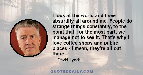 I look at the world and I see absurdity all around me. People do strange things constantly, to the point that, for the most part, we manage not to see it. That's why I love coffee shops and public places - I mean,