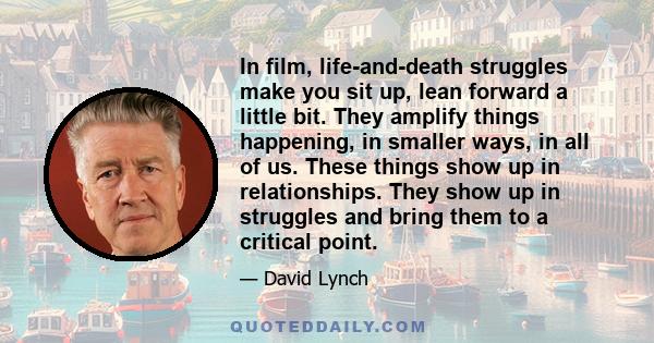 In film, life-and-death struggles make you sit up, lean forward a little bit. They amplify things happening, in smaller ways, in all of us. These things show up in relationships. They show up in struggles and bring them
