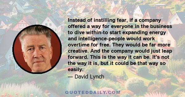 Instead of instilling fear, if a company offered a way for everyone in the business to dive within-to start expanding energy and intelligence-people would work overtime for free. They would be far more creative. And the