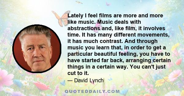 Lately I feel films are more and more like music. Music deals with abstractions and, like film, it involves time. It has many different movements, it has much contrast. And through music you learn that, in order to get