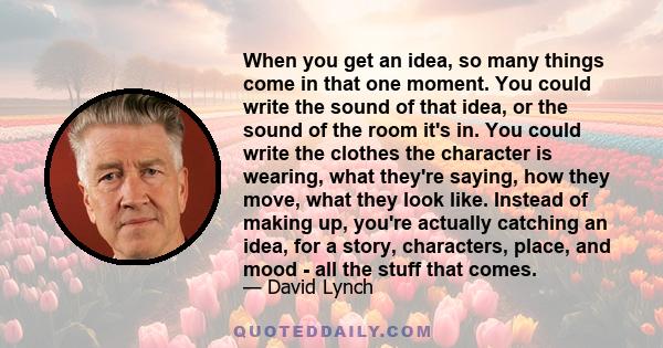 When you get an idea, so many things come in that one moment. You could write the sound of that idea, or the sound of the room it's in. You could write the clothes the character is wearing, what they're saying, how they