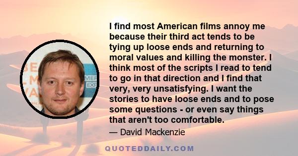 I find most American films annoy me because their third act tends to be tying up loose ends and returning to moral values and killing the monster. I think most of the scripts I read to tend to go in that direction and I