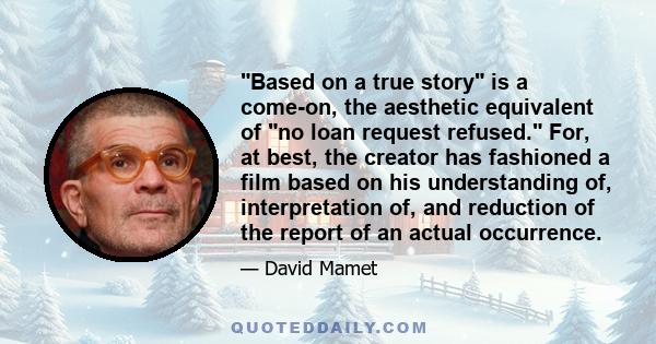 Based on a true story is a come-on, the aesthetic equivalent of no loan request refused. For, at best, the creator has fashioned a film based on his understanding of, interpretation of, and reduction of the report of an