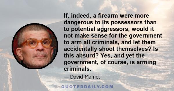 If, indeed, a firearm were more dangerous to its possessors than to potential aggressors, would it not make sense for the government to arm all criminals, and let them accidentally shoot themselves? Is this absurd? Yes,