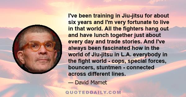 I've been training in Jiu-jitsu for about six years and I'm very fortunate to live in that world. All the fighters hang out and have lunch together just about every day and trade stories. And I've always been fascinated