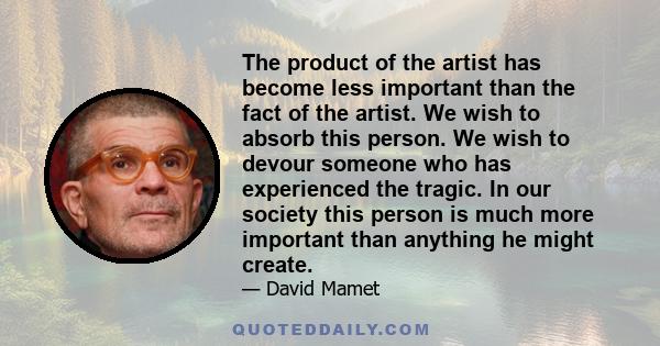 The product of the artist has become less important than the fact of the artist. We wish to absorb this person. We wish to devour someone who has experienced the tragic. In our society this person is much more important