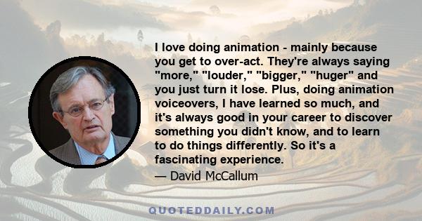 I love doing animation - mainly because you get to over-act. They're always saying more, louder, bigger, huger and you just turn it lose. Plus, doing animation voiceovers, I have learned so much, and it's always good in