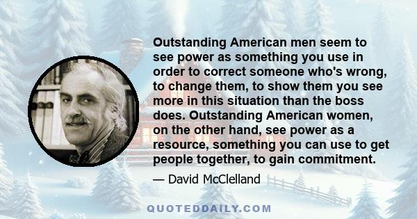 Outstanding American men seem to see power as something you use in order to correct someone who's wrong, to change them, to show them you see more in this situation than the boss does. Outstanding American women, on the