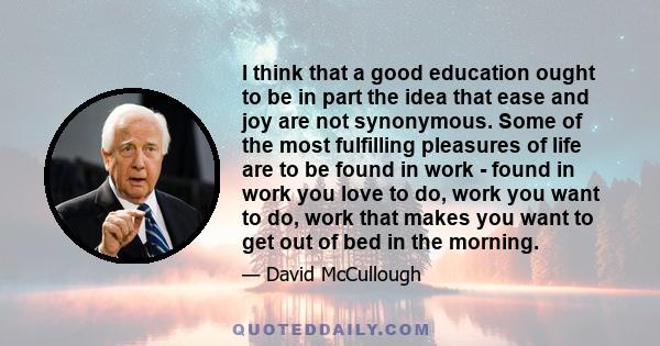 I think that a good education ought to be in part the idea that ease and joy are not synonymous. Some of the most fulfilling pleasures of life are to be found in work - found in work you love to do, work you want to do,