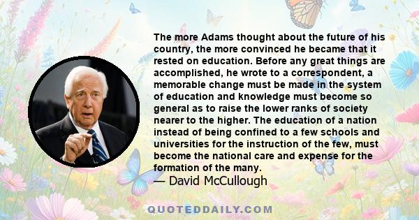 The more Adams thought about the future of his country, the more convinced he became that it rested on education. Before any great things are accomplished, he wrote to a correspondent, a memorable change must be made in
