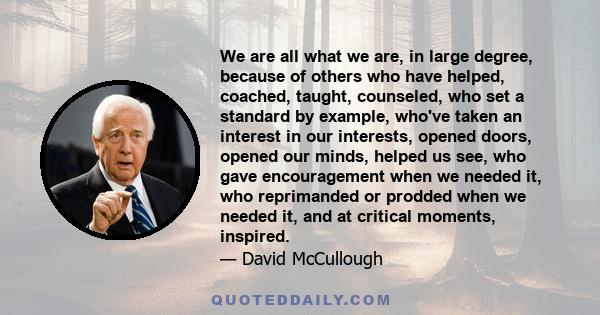 We are all what we are, in large degree, because of others who have helped, coached, taught, counseled, who set a standard by example, who've taken an interest in our interests, opened doors, opened our minds, helped us