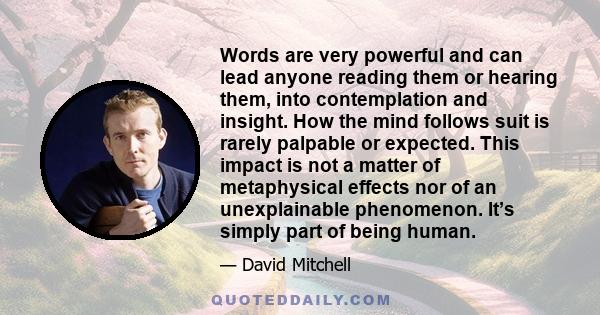 Words are very powerful and can lead anyone reading them or hearing them, into contemplation and insight. How the mind follows suit is rarely palpable or expected. This impact is not a matter of metaphysical effects nor
