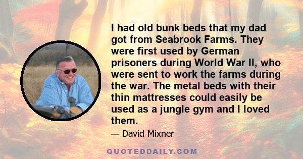 I had old bunk beds that my dad got from Seabrook Farms. They were first used by German prisoners during World War II, who were sent to work the farms during the war. The metal beds with their thin mattresses could