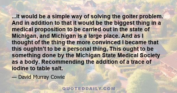 ...it would be a simple way of solving the goiter problem. And in addition to that it would be the biggest thing in a medical proposition to be carried out in the state of Michigan, and Michigan is a large place. And as
