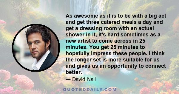 As awesome as it is to be with a big act and get three catered meals a day and get a dressing room with an actual shower in it, it's hard sometimes as a new artist to come across in 25 minutes. You get 25 minutes to