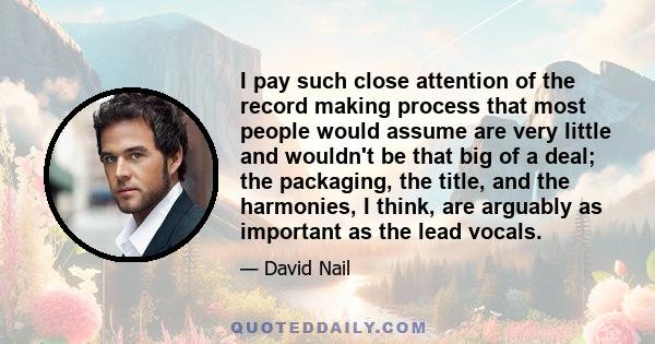 I pay such close attention of the record making process that most people would assume are very little and wouldn't be that big of a deal; the packaging, the title, and the harmonies, I think, are arguably as important