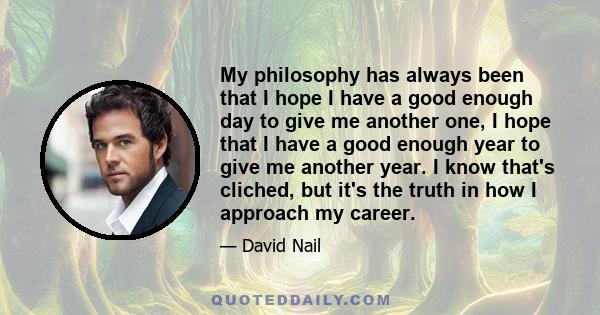 My philosophy has always been that I hope I have a good enough day to give me another one, I hope that I have a good enough year to give me another year. I know that's cliched, but it's the truth in how I approach my
