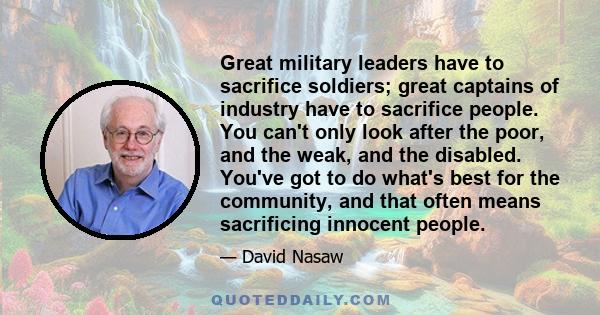 Great military leaders have to sacrifice soldiers; great captains of industry have to sacrifice people. You can't only look after the poor, and the weak, and the disabled. You've got to do what's best for the community,