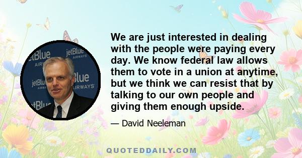 We are just interested in dealing with the people were paying every day. We know federal law allows them to vote in a union at anytime, but we think we can resist that by talking to our own people and giving them enough